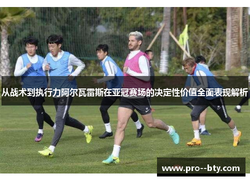 从战术到执行力阿尔瓦雷斯在亚冠赛场的决定性价值全面表现解析