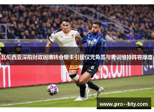 瓦伦西亚深陷财政困境转会窗未引援仅凭免签与青训维持阵容厚度 瓦伦西亚深陷财政困境转会窗未引援仅凭免签与青训维持阵容厚度